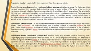 To be called circadian, a biological rhythm must meet these three general criteria:
The rhythm has an endogenous free-running period that lasts approximately 24 hours. The rhythm persists in
constant conditions, (i.e., constant darkness) with a period of about 24 hours. The period of the rhythm in
constant conditions is called the free-running period and is denoted by the Greek letter τ (tau). The rationale for
this criterion is to distinguish circadian rhythms from simple responses to daily external cues. A rhythm cannot be
said to be endogenous unless it has been tested and persists in conditions without external periodic input. In
diurnal animals (active during daylight hours), in general τ is slightly greater than 24 hours, whereas, in nocturnal
animals (active at night), in general τ is shorter than 24 hours.
The rhythms are entrainable. The rhythm can be reset by exposure to external stimuli (such as light and heat), a
process called entrainment. The external stimulus used to entrain a rhythm is called the Zeitgeber, or "time
giver". Travel across time zones illustrates the ability of the human biological clock to adjust to the local time; a
person will usually experience jet lag before entrainment of their circadian clock has brought it into sync with
local time.
The rhythms exhibit temperature compensation. In other words, they maintain circadian periodicity over a
range of physiological temperatures. Many organisms live at a broad range of temperatures, and differences in
thermal energy will affect the kinetics of all molecular processes in their cell(s). In order to keep track of time, the
organism's circadian clock must maintain roughly a 24-hour periodicity despite the changing kinetics, a property
known as temperature compensation. The Q10 Temperature Coefficient is a measure of this compensating effect.
If the Q10 coefficient remains approximately 1 as temperature increases, the rhythm is considered to be
temperature-compensated.
 