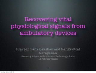 Recovering vital
                  physiological signals from
                    ambulatory devices

                           Praveen Pankajakshan and Rangavittal
                                       Narayanan
                             Samsung Advanced Institute of Technology, India
                                          13 February 2013


                                                    1

Tuesday, February 26, 13
 