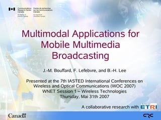 Multimodal Applications for
    Mobile Multimedia
      Broadcasting
        J.-M. Bouffard, F. Lefebvre, and B.-H. Lee

 Presented at the 7th IASTED International Conferences on
    Wireless and Optical Communications (WOC 2007)
        WNET Session 1 – Wireless Technologies
                  Thursday, Mai 31th 2007

                           A collaborative research with
 