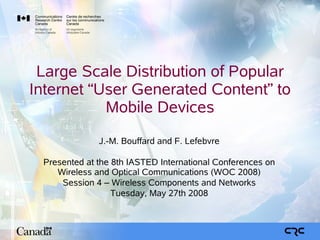 Large Scale Distribution of Popular
Internet “User Generated Content” to
           Mobile Devices
              J.-M. Bouffard and F. Lefebvre

 Presented at the 8th IASTED International Conferences on
    Wireless and Optical Communications (WOC 2008)
     Session 4 – Wireless Components and Networks
                  Tuesday, May 27th 2008
 