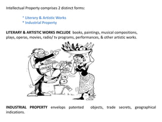 Intellectual Property comprises 2 distinct forms:

          * Literary & Artistic Works
          * Industrial Property

LITERARY & ARTISTIC WORKS INCLUDE books, paintings, musical compositions,
plays, operas, movies, radio/ tv programs, performances, & other artistic works.




INDUSTRIAL PROPERTY envelops patented               objects, trade secrets, geographical
indications.
 