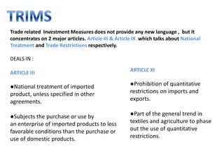 Trade related Investment Measures does not provide any new language , but It
concentrates on 2 major articles. Article III & Article IX which talks about National
Treatment and Trade Restrictions respectively.

DEALS IN :
                                                     ARTICLE XI
ARTICLE III

●National treatment of imported                      ●Prohibition of quantitative
product, unless specified in other                   restrictions on imports and
agreements.                                          exports.

●Subjects the purchase or use by                     ●Part of the general trend in
an enterprise of imported products to less           textiles and agriculture to phase
favorable conditions than the purchase or            out the use of quantitative
use of domestic products.                            restrictions.
 