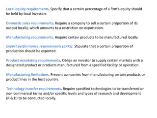Local equity requirements. Specify that a certain percentage of a firm’s equity should
be held by local investors.

Domestic sales requirements. Require a company to sell a certain proportion of its
output locally, which amounts to a restriction on exportation.

Manufacturing requirements. Require certain products to be manufactured locally.

Export performance requirements (EPRs). Stipulate that a certain proportion of
production should be exported.

Product mandating requirements. Oblige an investor to supply certain markets with a
designated product or products manufactured from a specified facility or operation.

Manufacturing limitations. Prevent companies from manufacturing certain products or
product lines in the host country.

Technology transfer requirements. Require specified technologies to be transferred on
non-commercial terms and/or specific levels and types of research and development
(R & D) to be conducted locally.
 