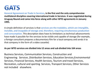 General Agreement on Trade in Services, is the first and the only comprehensive
multilateral discipline covering international trade in Services. It was negotiated during
Uruguay Round and came into force along with other WTO agreements in January
1995.

A simple definition of services is that services are the tradables, which are intangible,
invisible, and incapable of storage and, therefore, requiring simultaneous production
and consumption. This description does have its limitations as technical advancements
have made it possible for the services to be visible and capable of storage (for example,
a foreign consultant prepares a documentary film for a local company and sends it to
that company in the form of a video cassette)

As per WTO services are divided into 12 areas and sub divided into 164 areas

Business Services, Communication Services, Construction and
Engineering Services ,Distribution Services, Education Services,Environmental
Services, Financial Services, Health Services, Tourism and travel Services,
Recreation, cultural and sporting Services, Transport Services, Other Services
not included elsewhere.
 
