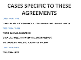 CASE STUDY : TRIPS

EUROPEAN UNION & A MEMBER STATE : SEIZURE OF GENRIC DRUGS IN TRANSIT

CASE STUDY : TRIMS

TEXTILE QUOTAS & BANGLADESH

CHINA MEASURES AFFECTING ENTERTANMENT PRODUCTS

INDIA MEASURES AFFECTING AUTOMOTIVE INDUSTRY

CASE STUDY : GATS

TOURISM IN EGYPT
 