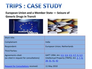 European Union and a Member State — Seizure of
Generic Drugs in Transit




Short title:
Complainant:                              India
Respondent:                               European Union; Netherlands
Third Parties:
Agreements cited:                         GATT 1994: Art. V:2, V:4, V:5, V:7, X, V:3
(as cited in request for consultations)   Intellectual Property (TRIPS): Art. 2, 7, 8,
                                          28, 31, 41, 42

Request for Consultations received:       11 May 2010
 