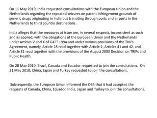 On 11 May 2010, India requested consultations with the European Union and the
Netherlands regarding the repeated seizures on patent infringement grounds of
generic drugs originating in India but transiting through ports and airports in the
Netherlands to third country destinations.

India alleges that the measures at issue are, in several respects, inconsistent as such
and as applied, with the obligations of the European Union and the Netherlands
under Articles V and X of GATT 1994 and under various provisions of the TRIPs
Agreement, namely, Article 28 read together with Article 2, Articles 41 and 42, and
Article 31 read together with the provisions of the August 2003 Decision on TRIPs and
Public Health.

On 28 May 2010, Brazil, Canada and Ecuador requested to join the consultations. On
31 May 2010, China, Japan and Turkey requested to join the consultations.


 Subsequently, the European Union informed the DSB that it had accepted the
requests of Canada, China, Ecuador, India, Japan and Turkey to join the consultations.
 