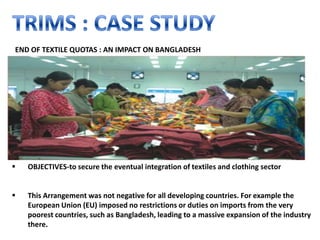 END OF TEXTILE QUOTAS : AN IMPACT ON BANGLADESH




   OBJECTIVES-to secure the eventual integration of textiles and clothing sector


   This Arrangement was not negative for all developing countries. For example the
    European Union (EU) imposed no restrictions or duties on imports from the very
    poorest countries, such as Bangladesh, leading to a massive expansion of the industry
    there.
 