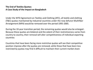 The End of Textiles Quotas:
A Case Study of the Impact on Bangladesh


Under the WTO Agreement on Textiles and Clothing (ATC), all textile and clothing
(T&C) quotas maintained by industrial countries under the now defunct Multifiber
Arrangement (MFA) would be removed over the period 1995-2005.

During the 10-year transition period, the remaining quotas would also be enlarged .
Because these quotas are bilateral and the extent of their restrictiveness varies from
country to country, their removal will alter competitiveness of individual exporting
countries

Countries that have been facing more restrictive quotas will see their competitive
position improve after the quotas are removed, while those that have been less
restricted by quotas may find it difficult to maintain their current market share
 
