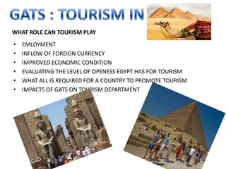 WHAT ROLE CAN TOURISM PLAY
•   EMLOYMENT
•   INFLOW OF FOREIGN CURRENCY
•   IMPROVED ECONOMIC CONDITION
•   EVALUATING THE LEVEL OF OPENESS EGYPT HAS FOR TOURISM
•   WHAT ALL IS REQUIRED FOR A COUNTRY TO PROMOTE TOURISM
•   IMPACTS OF GATS ON TOURISM DEPARTMENT
 