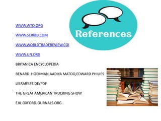 WWW.WTO.ORG

WWW.SCRIBD.COM

WWW.WORLDTRADEREVIEW.COM

WWW.UN.ORG

BRITANICA ENCYCLOPEDIA

BENARD HOEKMAN,AADIYA MATOO,EDWARD PHILIPS

LIBRARY.FE.DE/PDF

THE GREAT AMERICAN TRUCKING SHOW

EJIL.OXFORDJOURNALS.ORG
 
