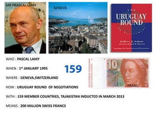 MR PRASCAL LAMY
                          GENEVA




WHO : PASCAL LAMY

WHEN : 1st JANUARY 1995

WHERE : GENEVA,SWITZERLAND

HOW : URUGUAY ROUND OF NEGOTIATIONS                              FRANC

WITH : 159 MEMBER COUNTRIES, TAJAKISTAN INDUCTED IN MARCH 2013

MEANS : 200 MILLION SWISS FRANCS
 