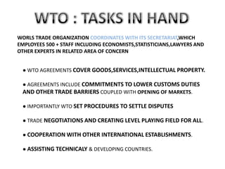 WORLS TRADE ORGANIZATION COORDINATES WITH ITS SECRETARIAT,WHICH
EMPLOYEES 500 + STAFF INCLUDING ECONOMISTS,STATISTICIANS,LAWYERS AND
OTHER EXPERTS IN RELATED AREA OF CONCERN


 ● WTO AGREEMENTS COVER GOODS,SERVICES,INTELLECTUAL PROPERTY.

 ● AGREEMENTS INCLUDE COMMITMENTS TO LOWER CUSTOMS DUTIES
 AND OTHER TRADE BARRIERS COUPLED WITH OPENING OF MARKETS.

 ● IMPORTANTLY WTO SET PROCEDURES TO SETTLE DISPUTES

 ● TRADE NEGOTIATIONS AND CREATING LEVEL PLAYING FIELD FOR ALL.

 ● COOPERATION WITH OTHER INTERNATIONAL ESTABLISHMENTS.

 ● ASSISTING TECHNICALY & DEVELOPING COUNTRIES.
 