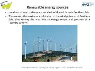 Renewable energy sources
• Hundreds of wind turbines are installed in 34 wind farms in Southern Evia.
• The aim was the maximum exploitation of the wind potential of Southern
Evia, thus turning the area into an energy center and precisely as a
"country battery".
Cities of Black Coal - Looking for a New Light - 2nd GEL Aliveriou 2019-20
 