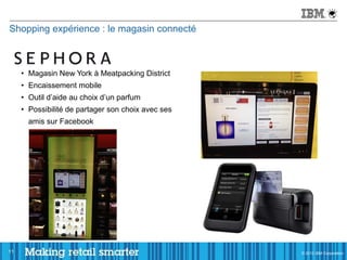 Shopping expérience : le magasin connecté



     • Magasin New York à Meatpacking District
     • Encaissement mobile
     • Outil d’aide au choix d’un parfum
     • Possibilité de partager son choix avec ses
       amis sur Facebook




11                                                  © 2011 IBM Corporation
                                                    © 2012 IBM Corporation
 