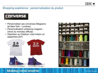 Shopping expérience : personnalisation du produit




     • Personnaliser ses converses (Magasins
       de New York – Londres)
     • Personnalisation ambiance magasin
       (choix du morceau diffusé)
     • Opération au Citadium «Get Inked» en
       septembre 2011




12                                                  © 2011 IBM Corporation
                                                    © 2012 IBM Corporation
 