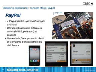 Shopping experience : concept store Paypal



     • « Paypal Wallet » personal shopper
       assistant
     • Dématérialisation des différentes
       cartes (fidélité, paiement) et
       coupons
     • Lien entre le Smartphone du client
       et le système d'encaissement du
       distributeur




13                                           © 2011 IBM Corporation
                                             © 2012 IBM Corporation
 