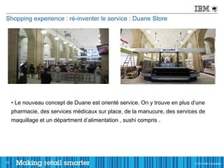 Shopping experience : ré-inventer le service : Duane Store




     • Le nouveau concept de Duane est orienté service. On y trouve en plus d’une
     pharmacie, des services médicaux sur place, de la manucure, des services de
     maquillage et un départment d’alimentation , sushi compris .




15                                                                          © 2011 IBM Corporation
                                                                            © 2012 IBM Corporation
 