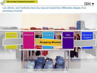 2   Who is today’s empowered consumer?



Les clients, sont renfocés dans leur pouvoir durant les différentes étapes d”un
processus d’achat




       Aware               Research          Purchase           Take       Service &
                                                             Possession     Support

                                           Shopping Moment




20
 20                                                                          © 2011 IBM Corporation
                                                                             © 2012 IBM Corporation
 