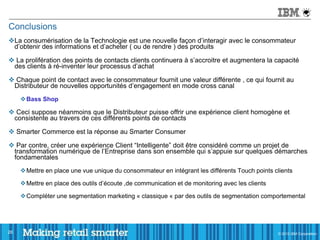 Conclusions
La consumérisation de la Technologie est une nouvelle façon d’interagir avec le consommateur
 d’obtenir des informations et d’acheter ( ou de rendre ) des produits

 La prolifération des points de contacts clients continuera à s’accroitre et augmentera la capacité
 des clients à ré-inventer leur processus d’achat

 Chaque point de contact avec le consommateur fournit une valeur différente , ce qui fournit au
 Distributeur de nouvelles opportunités d’engagement en mode cross canal
     Bass Shop

 Ceci suppose néanmoins que le Distributeur puisse offrir une expérience client homogène et
 consistente au travers de ces différents points de contacts

 Smarter Commerce est la réponse au Smarter Consumer

 Par contre, créer une expérience Client “Intelligente” doit être considéré comme un projet de
 transformation numérique de l’Entreprise dans son ensemble qui s’appuie sur quelques démarches
 fondamentales
     Mettre en place une vue unique du consommateur en intégrant les différents Touch points clients

     Mettre en place des outils d’écoute ,de communication et de monitoring avec les clients

     Compléter une segmentation marketing « classique « par des outils de segmentation comportemental




28                                                                                              © 2011 IBM Corporation
                                                                                                © 2012 IBM Corporation
 