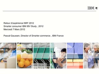 Retour d’expérience NRF 2012
Smarter consumer IBM IBV Study , 2012
Mercredi 7 Mars 2012

Pascal Gaussen, Director of Smarter commerce , IBM France




                                                            © 2011 IBM Corporation
 