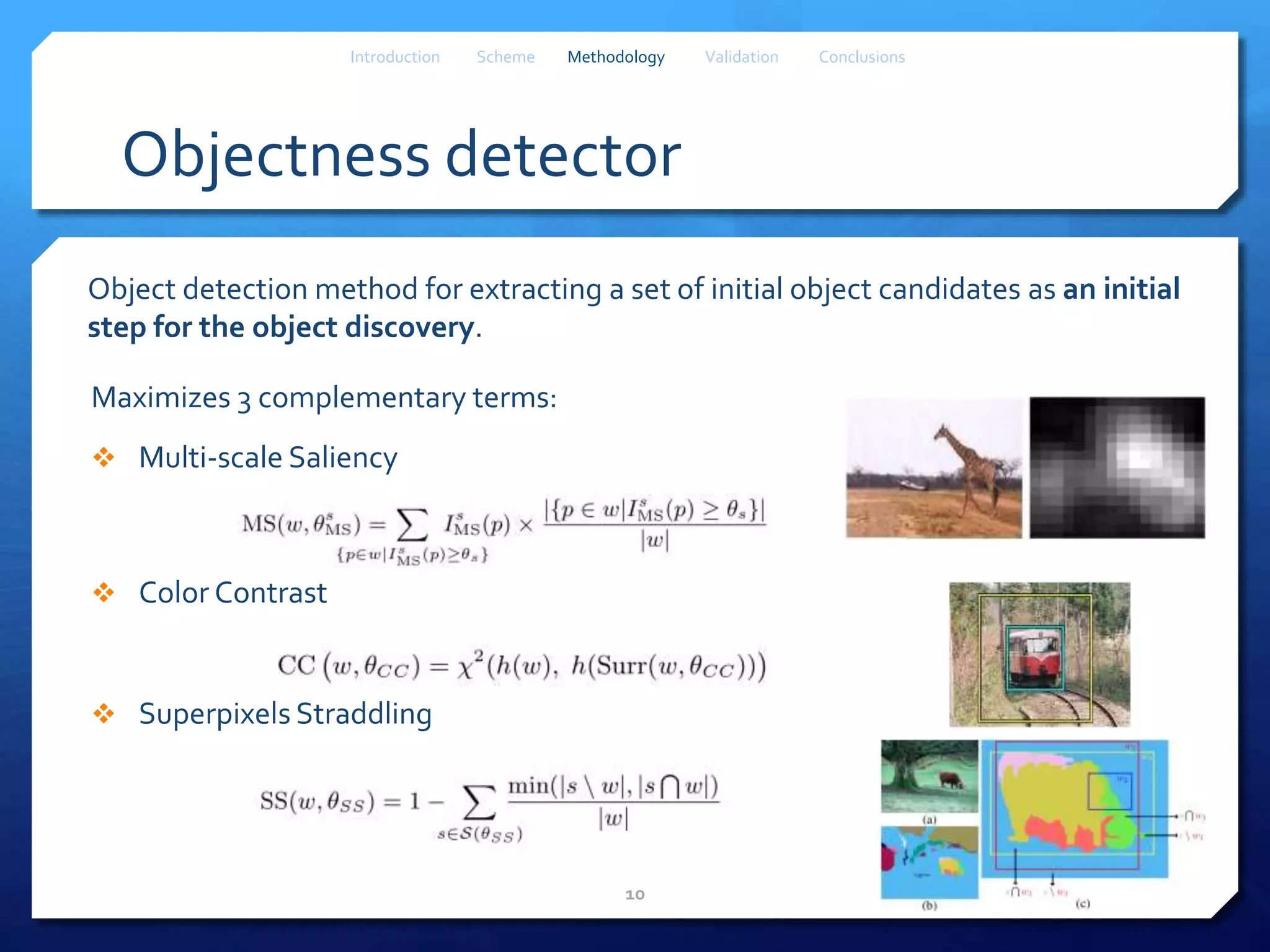Objectness detector
Object detection method for extracting a set of initial object candidates as an initial
step for the object discovery.
Maximizes 3 complementary terms:
 Multi-scale Saliency
 Color Contrast
 Superpixels Straddling
10
Introduction Scheme Methodology Validation Conclusions
 