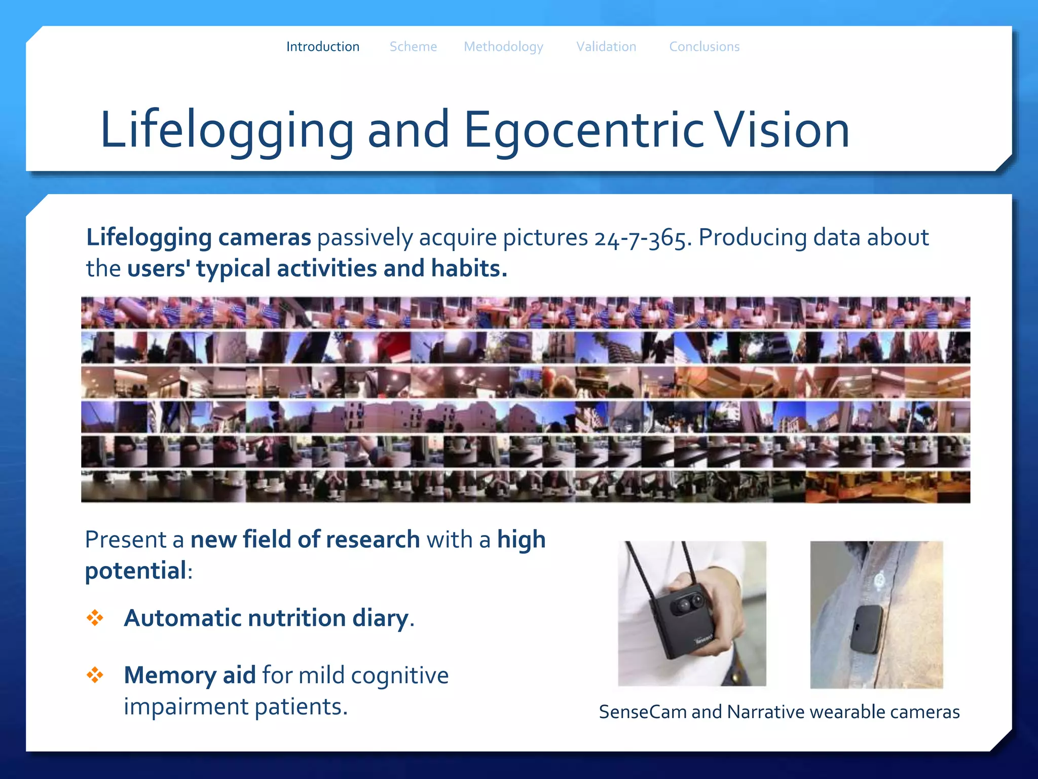 SenseCam and Narrative wearable cameras
Lifelogging and EgocentricVision
Present a new field of research with a high
potential:
 Automatic nutrition diary.
 Memory aid for mild cognitive
impairment patients.
Introduction Scheme Methodology Validation Conclusions
Lifelogging cameras passively acquire pictures 24-7-365. Producing data about
the users' typical activities and habits.
 