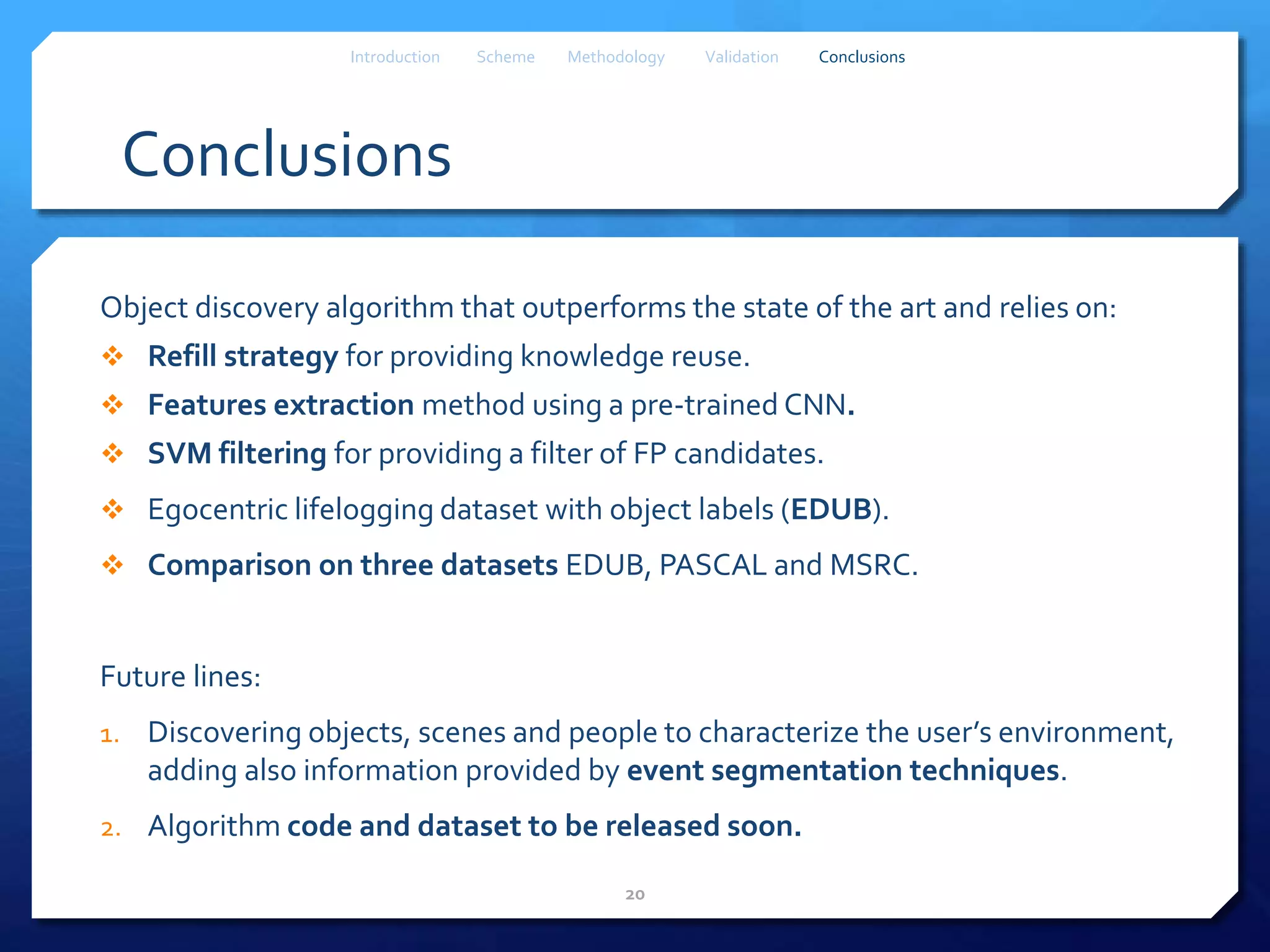 Conclusions
Object discovery algorithm that outperforms the state of the art and relies on:
 Refill strategy for providing knowledge reuse.
 Features extraction method using a pre-trained CNN.
 SVM filtering for providing a filter of FP candidates.
 Egocentric lifelogging dataset with object labels (EDUB).
 Comparison on three datasets EDUB, PASCAL and MSRC.
Future lines:
1. Discovering objects, scenes and people to characterize the user’s environment,
adding also information provided by event segmentation techniques.
2. Algorithm code and dataset to be released soon.
20
Introduction Scheme Methodology Validation Conclusions
 