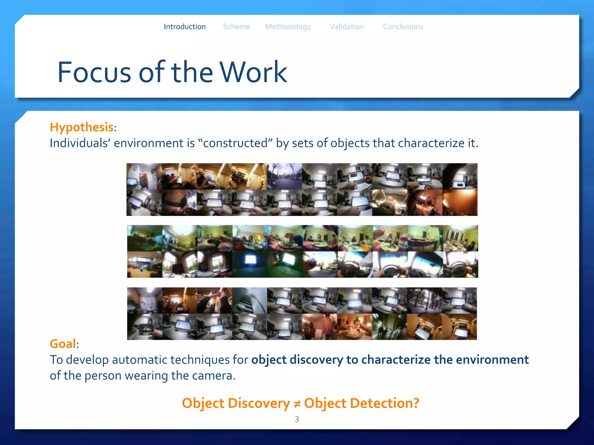 Focus of theWork
Hypothesis:
Individuals’ environment is “constructed” by sets of objects that characterize it.
3
Introduction Scheme Methodology Validation Conclusions
Object Discovery ≠ Object Detection?
Goal:
To develop automatic techniques for object discovery to characterize the environment
of the person wearing the camera.
 