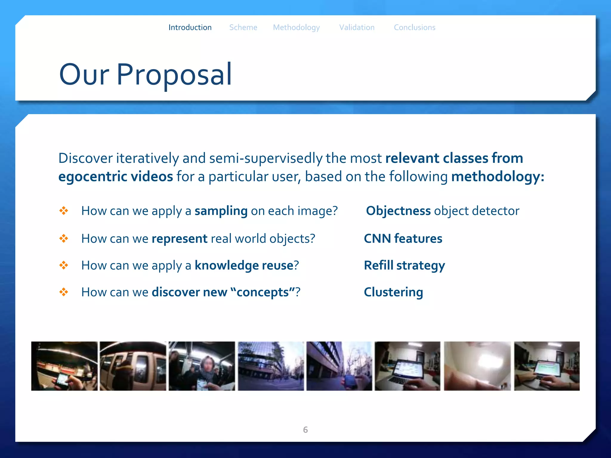 Our Proposal
Discover iteratively and semi-supervisedly the most relevant classes from
egocentric videos for a particular user, based on the following methodology:
 How can we apply a sampling on each image? Objectness object detector
 How can we represent real world objects? CNN features
 How can we apply a knowledge reuse? Refill strategy
 How can we discover new “concepts”? Clustering
6
Introduction Scheme Methodology Validation Conclusions
 