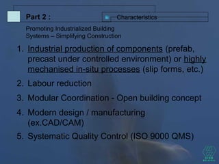 CharacteristicsPart 2 :
Promoting Industrialized Building
Systems – Simplifying Construction
5. Systematic Quality Control (ISO 9000 QMS)
2. Labour reduction
3. Modular Coordination - Open building concept
4. Modern design / manufacturing
(ex.CAD/CAM)
1. Industrial production of components (prefab,
precast under controlled environment) or highly
mechanised in-situ processes (slip forms, etc.)
 