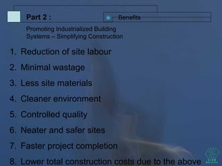 1. Reduction of site labour
2. Minimal wastage
3. Less site materials
4. Cleaner environment
5. Controlled quality
6. Neater and safer sites
7. Faster project completion
8. Lower total construction costs due to the above
BenefitsPart 2 :
Promoting Industrialized Building
Systems – Simplifying Construction
 
