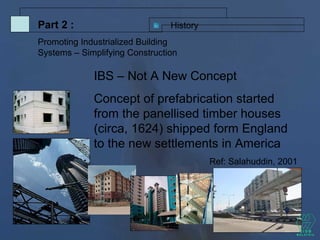 IBS – Not A New Concept
Concept of prefabrication started
from the panellised timber houses
(circa, 1624) shipped form England
to the new settlements in America
Ref: Salahuddin, 2001
HistoryPart 2 :
Promoting Industrialized Building
Systems – Simplifying Construction
 