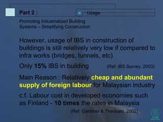 However, usage of IBS in construction of
buildings is still relatively very low if compared to
infra works (bridges, tunnels, etc)
Only 15% IBS in building (Ref: IBS Survey, 2003)
Main Reason : Relatively cheap and abundant
supply of foreign labour for Malaysian industry
c.f. Labour cost in developed economies such
as Finland - 10 times the rates in Malaysia
(Ref: Gardiner & Theobald, 2002)
UsagePart 2 :
Promoting Industrialized Building
Systems – Simplifying Construction
 