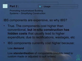 UsagePart 2 :
Promoting Industrialized Building
Systems – Simplifying Construction
IBS components are expensive, so why IBS?
• True. The components cost higher than
conventional, but in-situ construction has
hidden costs that usually lead to higher
expenditure; due to rectifications, wastages, etc
• IBS components currently cost higher because:
Low demand
Low standardisation of components (moulds need to
custom made or adjusted to suit orders)
 