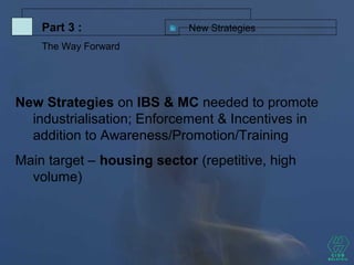 New Strategies
New Strategies on IBS & MC needed to promote
industrialisation; Enforcement & Incentives in
addition to Awareness/Promotion/Training
Main target – housing sector (repetitive, high
volume)
Part 3 :
The Way Forward
 