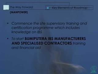 • Commence the site supervisory training and
certification programme which includes
knowledge on IBS
• To start BUMIPUTERA IBS MANUFACTURERS
AND SPECIALISED CONTRACTORS training
and financial aid
Key Elements of RoadmapThe Way Forward
(MANPOWER)
 