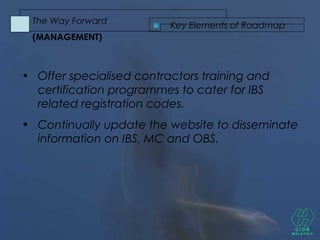 • Offer specialised contractors training and
certification programmes to cater for IBS
related registration codes.
• Continually update the website to disseminate
information on IBS, MC and OBS.
Key Elements of Roadmap
The Way Forward
(MANAGEMENT)
 