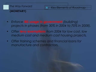 • Enforce IBS usage in government (building)
projects in phases (from 30% in 2004 to 70% in 2008).
• Offer levy exemptions from 2004 for low cost, low
medium cost and medium cost housing projects.
• Offer training schemes and financial loans for
manufacture and contractors.
Key Elements of Roadmap
The Way Forward
(MONETARY)
 