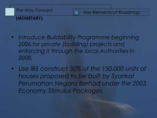 • Introduce Buildability Programme beginning
2006 for private (building) projects and
enforcing it through the local Authorities in
2008.
• Use IBS construct 30% of the 150,000 units of
houses proposed to be built by Syarikat
Perumahan Negara Berhad under the 2003
Economy Stimulus Packages.
Key Elements of Roadmap
The Way Forward
(MONETARY)
 