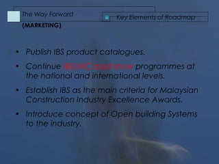 • Publish IBS product catalogues.
• Continue IBS/MC road show programmes at
the national and international levels.
• Establish IBS as the main criteria for Malaysian
Construction Industry Excellence Awards.
• Introduce concept of Open building Systems
to the industry.
Key Elements of Roadmap
The Way Forward
(MARKETING)
 