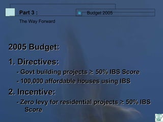 2005 Budget:2005 Budget:
1. Directives:1. Directives:
- Govt building projects- Govt building projects ≥≥ 50% IBS Score50% IBS Score
- 100,000 affordable houses using IBS- 100,000 affordable houses using IBS
2. Incentive:2. Incentive:
- Zero levy for residential projects- Zero levy for residential projects ≥≥ 50% IBS50% IBS
ScoreScore
Budget 2005Part 3 :
The Way Forward
 