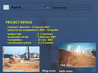 PROJECT DETAILS
Cabinet’s directive - 31Januari 2001
school to be completed in 2001 – 8 months
•project site : 2 .1 hectares
•possession of site : 1 February 2001
•completion : 31 July 2001
•construction period : 5 1/2 months
FEB 2001
Earth worksFEB - MAC 2001 Piling works
Case StudyPart 4:
 