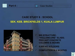 Case StudiesPart 4 :
 IBS STRUCTURE:
“HOLLOWCORE” SLABS;
PRECAST CONCRETE
COLUMNS & BEAMS
 9,900 m2, 4 FLOORS
 COMPLETION IN 8 MONTHS
CASE STUDY 8 : SCHOOL
SEK. KEB. BRICKFIELDS 1, KUALA LUMPUR
 