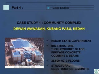 Case StudiesPart 4 :
 KEDAH STATE GOVERNMENT
 IBS STRUCTURE:
“HOLLOWCORE” SLABS;
PRECAST CONCRETE
COLUMNS & BEAMS
 25,500 m2, 3 FLOORS
 STRUCTURAL
CONSTRUCTION: 4 MONTHS
CASE STUDY 1 : COMMUNITY COMPLEX
DEWAN WAWASAN, KUBANG PASU, KEDAH
 