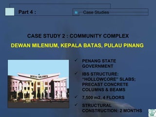 Case StudiesPart 4 :
 PENANG STATE
GOVERNMENT
 IBS STRUCTURE:
“HOLLOWCORE” SLABS;
PRECAST CONCRETE
COLUMNS & BEAMS
 7,500 m2, 4 FLOORS
 STRUCTURAL
CONSTRUCTION: 2 MONTHS
CASE STUDY 2 : COMMUNITY COMPLEX
DEWAN MILENIUM, KEPALA BATAS, PULAU PINANG
 