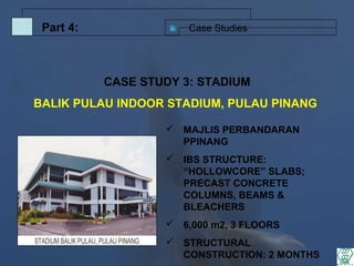 Case StudiesPart 4:
 MAJLIS PERBANDARAN
PPINANG
 IBS STRUCTURE:
“HOLLOWCORE” SLABS;
PRECAST CONCRETE
COLUMNS, BEAMS &
BLEACHERS
 6,000 m2, 3 FLOORS
 STRUCTURAL
CONSTRUCTION: 2 MONTHS
CASE STUDY 3: STADIUM
BALIK PULAU INDOOR STADIUM, PULAU PINANG
 