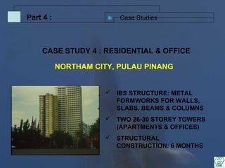 Case StudiesPart 4 :
 IBS STRUCTURE: METAL
FORMWORKS FOR WALLS,
SLABS, BEAMS & COLUMNS
 TWO 26-30 STOREY TOWERS
(APARTMENTS & OFFICES)
 STRUCTURAL
CONSTRUCTION: 6 MONTHS
CASE STUDY 4 : RESIDENTIAL & OFFICE
NORTHAM CITY, PULAU PINANG
 