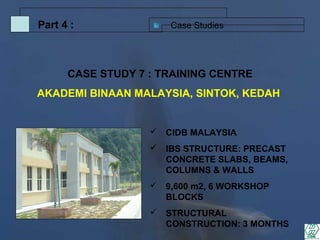 Case StudiesPart 4 :
 CIDB MALAYSIA
 IBS STRUCTURE: PRECAST
CONCRETE SLABS, BEAMS,
COLUMNS & WALLS
 9,600 m2, 6 WORKSHOP
BLOCKS
 STRUCTURAL
CONSTRUCTION: 3 MONTHS
CASE STUDY 7 : TRAINING CENTRE
AKADEMI BINAAN MALAYSIA, SINTOK, KEDAH
 