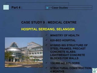 Case StudiesPart 4 :
 MINISTRY OF HEALTH
 620-BED HOSPITAL
 HYBRID IBS STRUCTURE OF
STEEL FRAMES; PRECAST
CONCRETE SLABS;
LIGHTWEIGHT CONCRETE
BLOCKS FOR WALLS
 130,000 m2, 9 FLOORS
 STRUCTURAL CONSTRUCTION:
4 MONTHS
CASE STUDY 9 : MEDICAL CENTRE
HOSPITAL SERDANG, SELANGOR
 